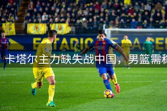 卡塔尔主力缺失战中国，男篮需稳扎稳打出精彩