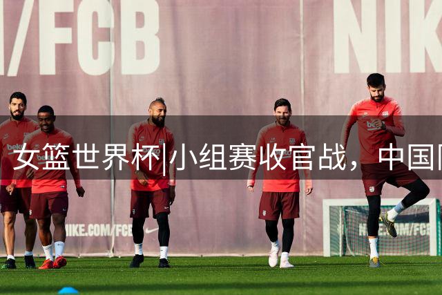 女篮世界杯|小组赛收官战，中国队需死磕意大利，力争小组第二