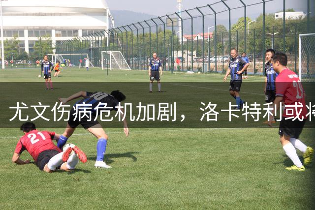 尤文伤病危机加剧，洛卡特利或将接受手术